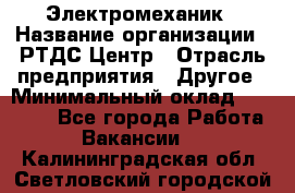 Электромеханик › Название организации ­ РТДС Центр › Отрасль предприятия ­ Другое › Минимальный оклад ­ 40 000 - Все города Работа » Вакансии   . Калининградская обл.,Светловский городской округ 
